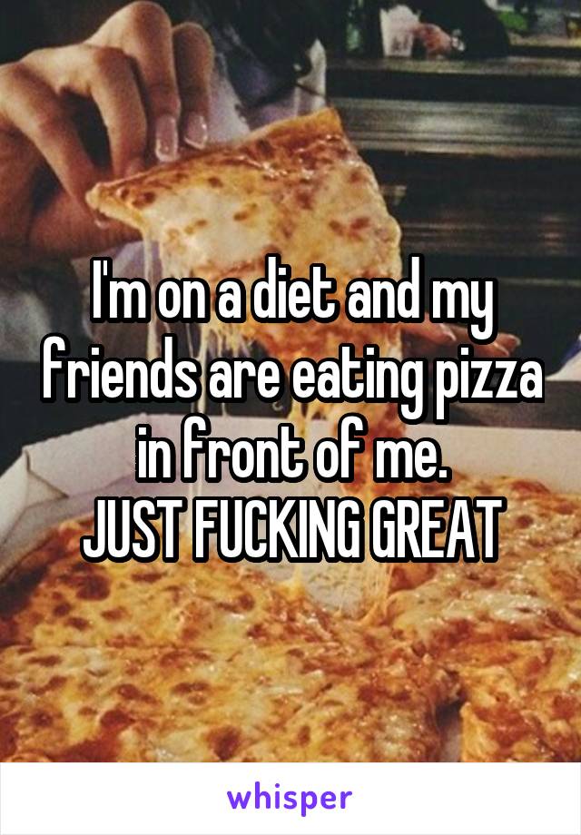 I'm on a diet and my friends are eating pizza in front of me.
JUST FUCKING GREAT