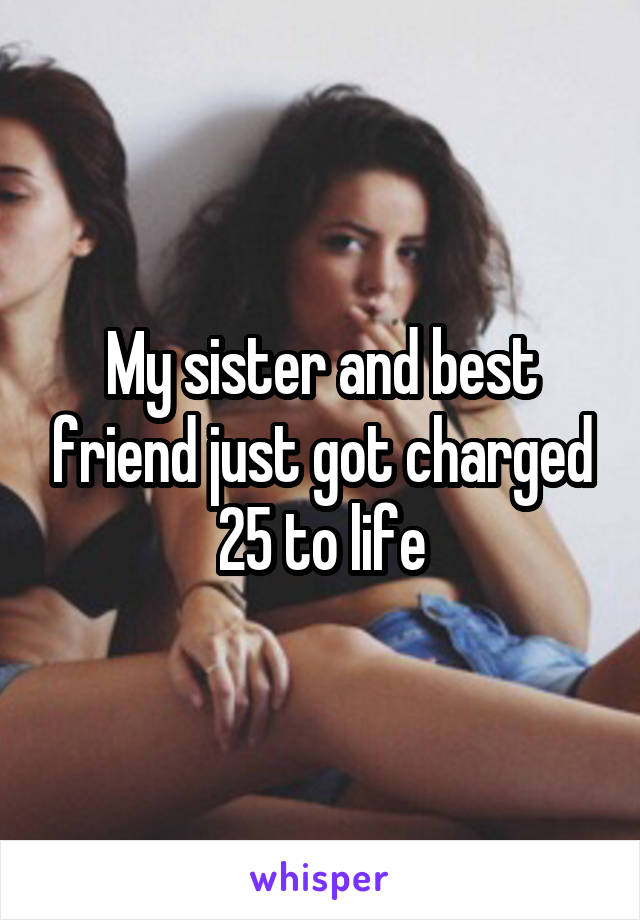 My sister and best friend just got charged 25 to life