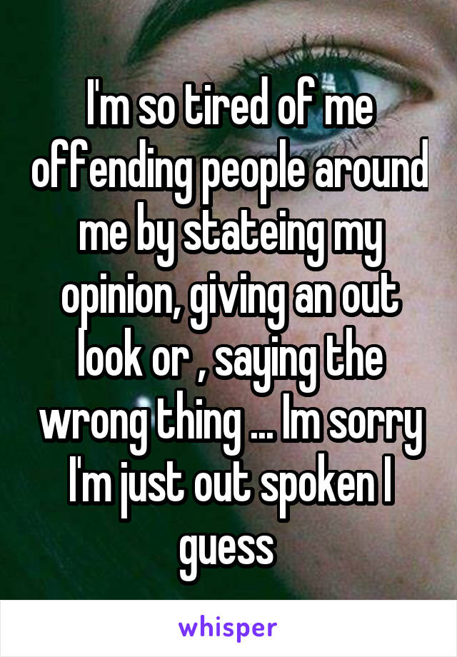 I'm so tired of me offending people around me by stateing my opinion, giving an out look or , saying the wrong thing ... Im sorry I'm just out spoken I guess 