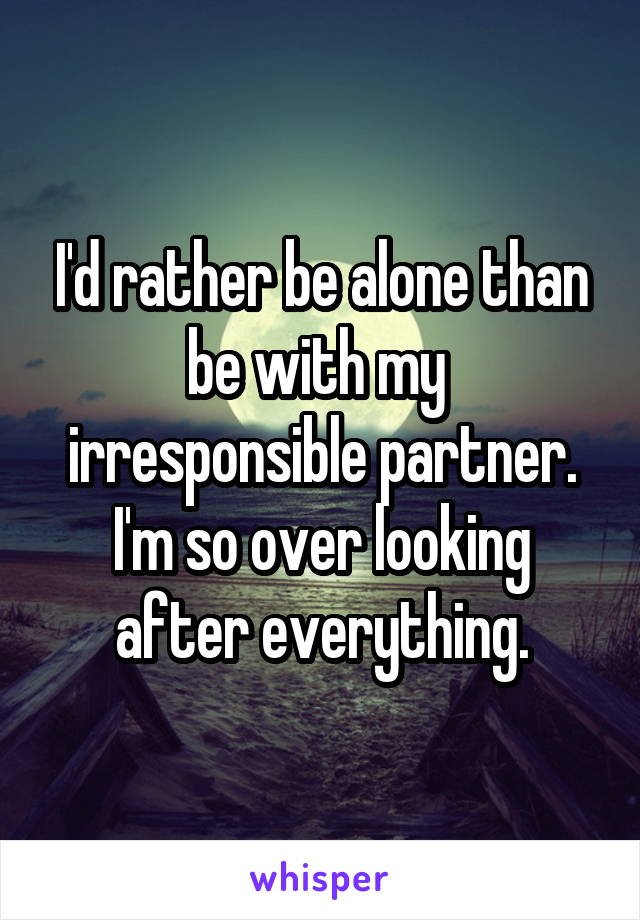 I'd rather be alone than be with my 
irresponsible partner. I'm so over looking after everything.