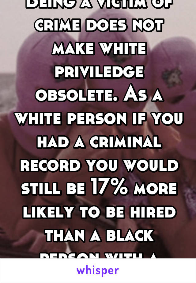 Being a victim of crime does not make white priviledge obsolete. As a white person if you had a criminal record you would still be 17% more likely to be hired than a black person with a clean record.