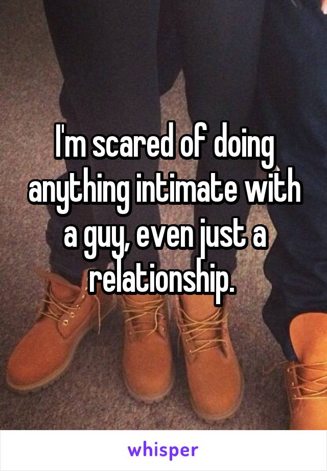 I'm scared of doing anything intimate with a guy, even just a relationship. 
