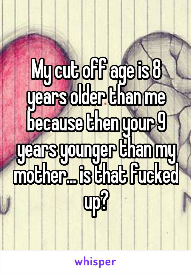 My cut off age is 8 years older than me because then your 9 years younger than my mother... is that fucked up?