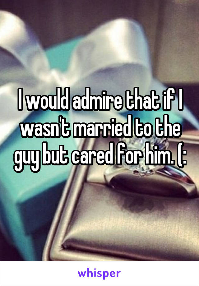 I would admire that if I wasn't married to the guy but cared for him. (: 