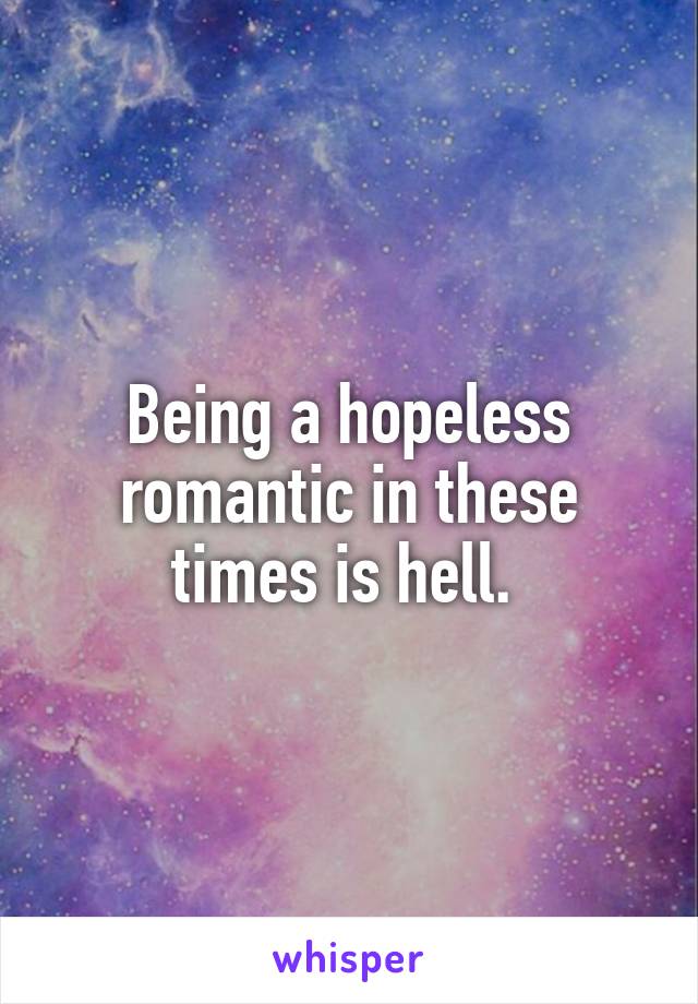 Being a hopeless romantic in these times is hell. 