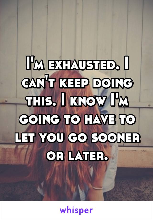 I'm exhausted. I can't keep doing this. I know I'm going to have to let you go sooner or later.