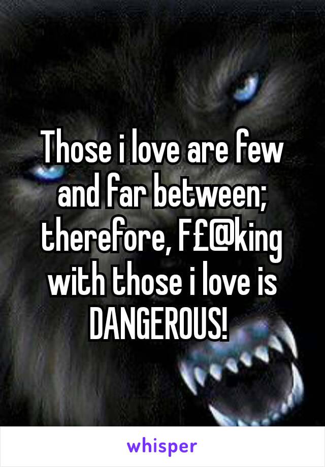 Those i love are few and far between;  therefore, F£@king with those i love is DANGEROUS! 