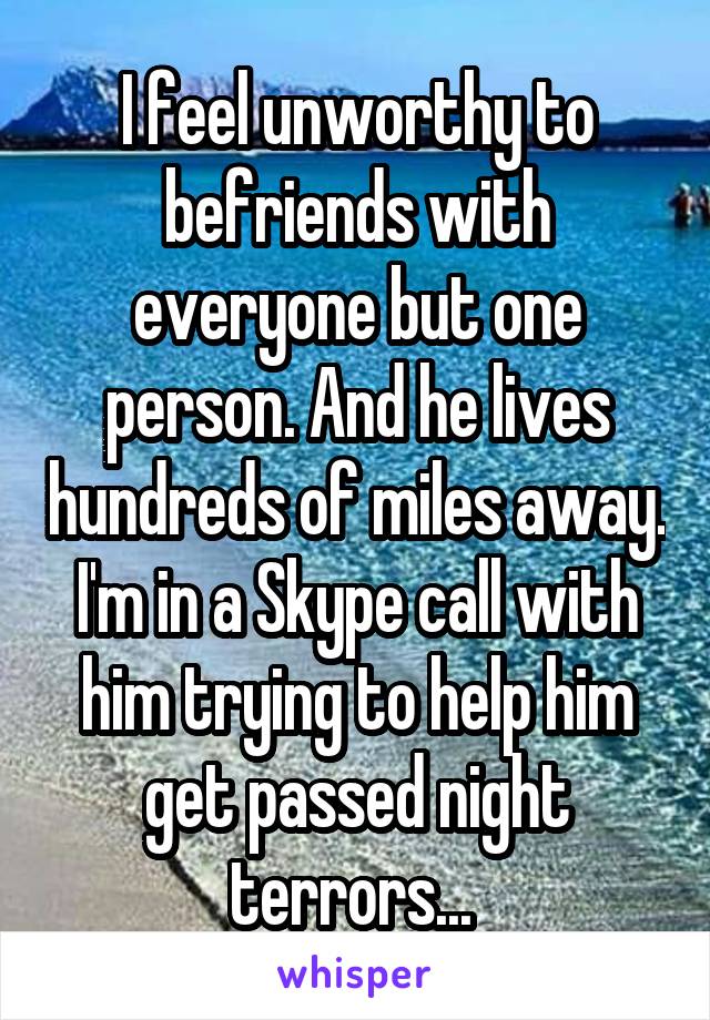 I feel unworthy to befriends with everyone but one person. And he lives hundreds of miles away. I'm in a Skype call with him trying to help him get passed night terrors... 