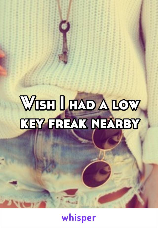 Wish I had a low key freak nearby