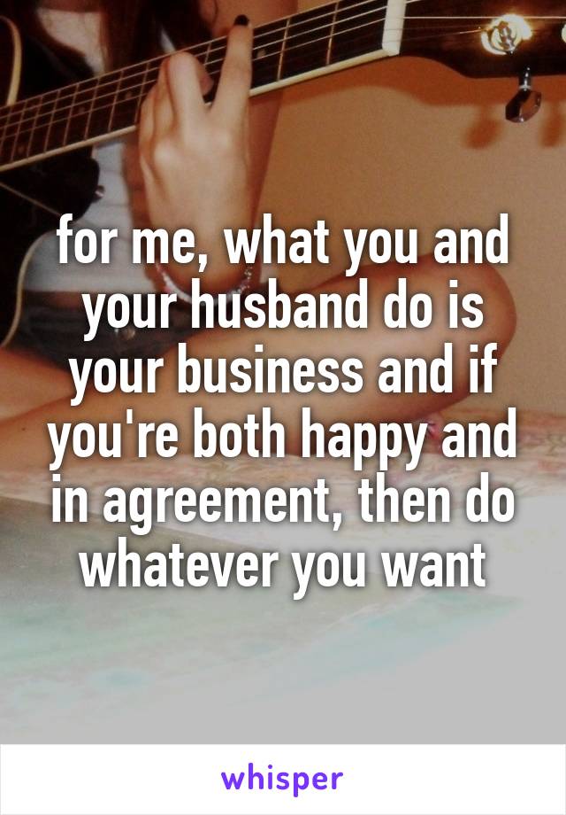 for me, what you and your husband do is your business and if you're both happy and in agreement, then do whatever you want