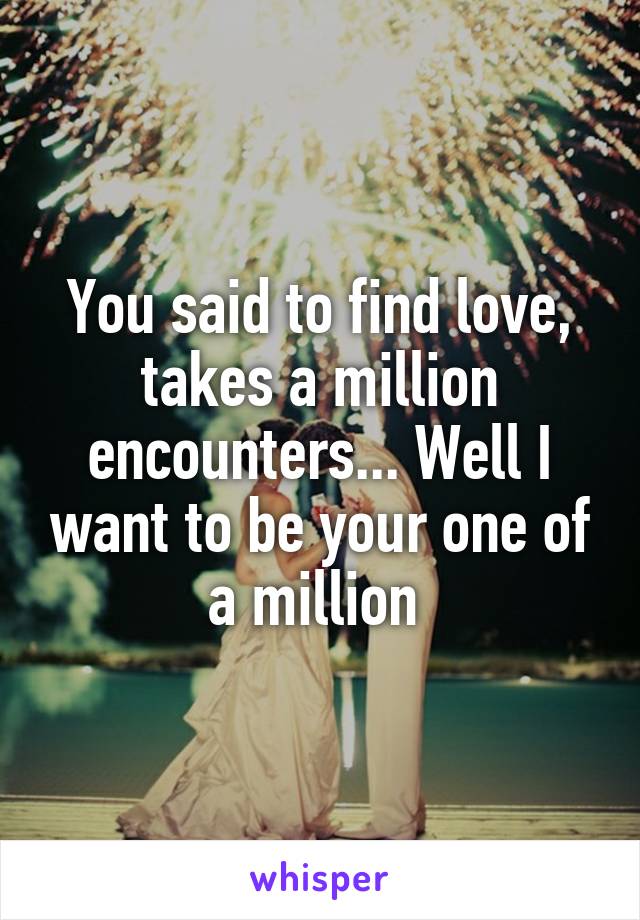 You said to find love, takes a million encounters... Well I want to be your one of a million 