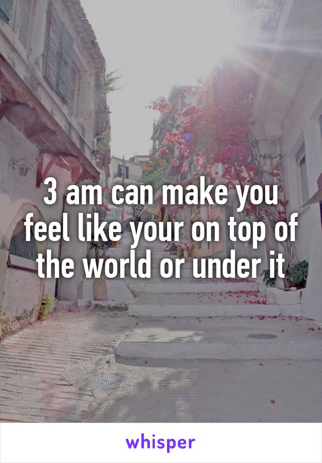 3 am can make you feel like your on top of the world or under it