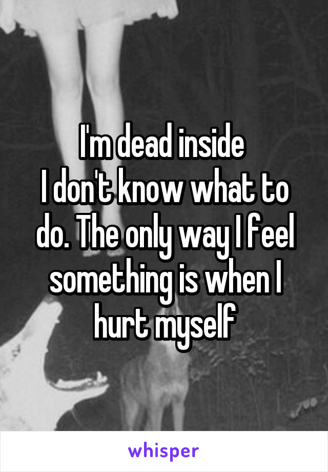 I'm dead inside 
I don't know what to do. The only way I feel something is when I hurt myself