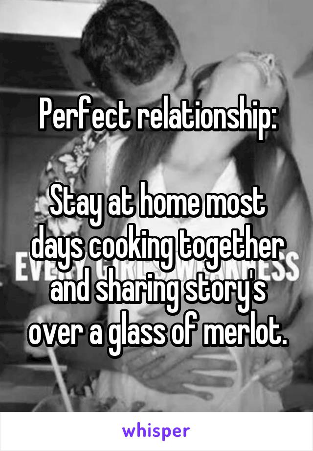 Perfect relationship:

Stay at home most days cooking together and sharing story's over a glass of merlot.