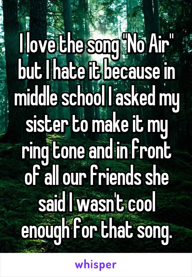 I love the song "No Air" but I hate it because in middle school I asked my sister to make it my ring tone and in front of all our friends she said I wasn't cool enough for that song.