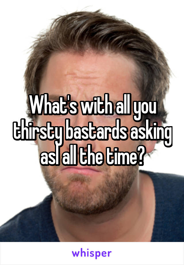 What's with all you thirsty bastards asking asl all the time?