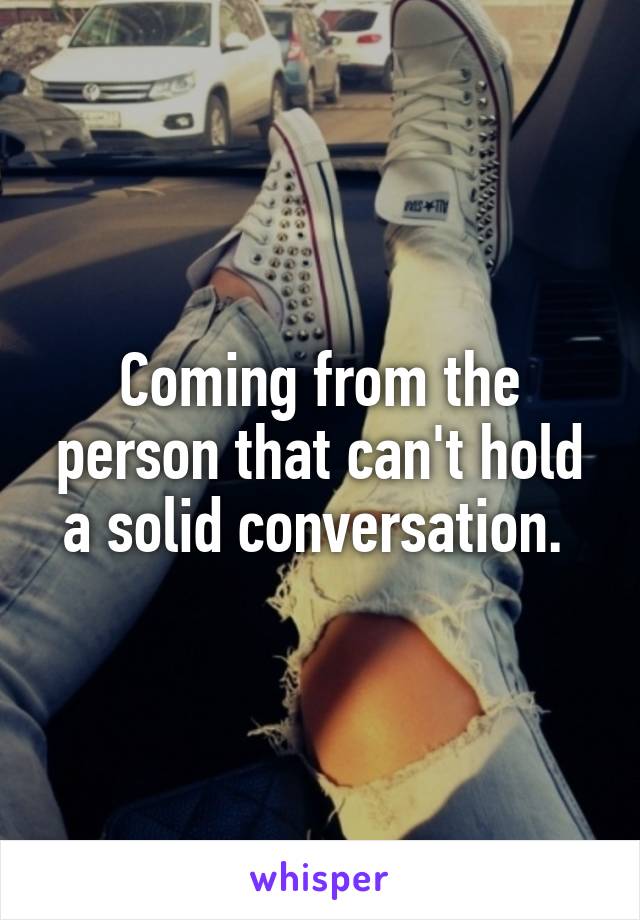 Coming from the person that can't hold a solid conversation. 