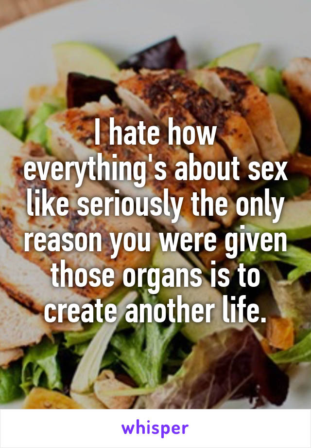 I hate how everything's about sex like seriously the only reason you were given those organs is to create another life.