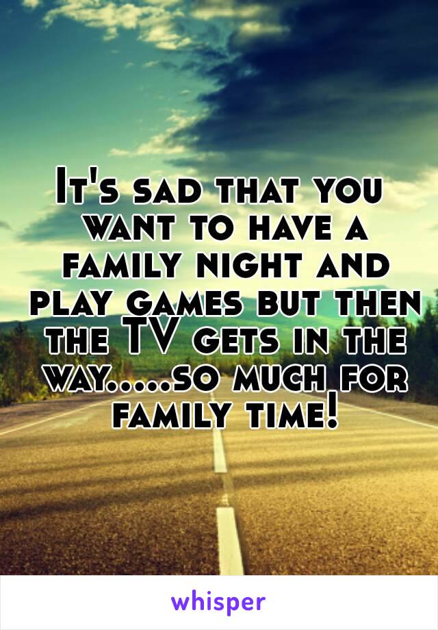 It's sad that you want to have a family night and play games but then the TV gets in the way.....so much for family time!