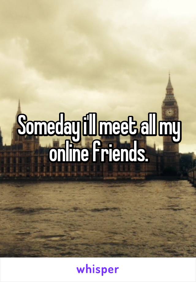 Someday i'll meet all my online friends.