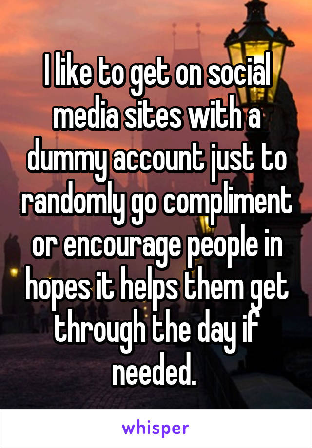 I like to get on social media sites with a dummy account just to randomly go compliment or encourage people in hopes it helps them get through the day if needed. 