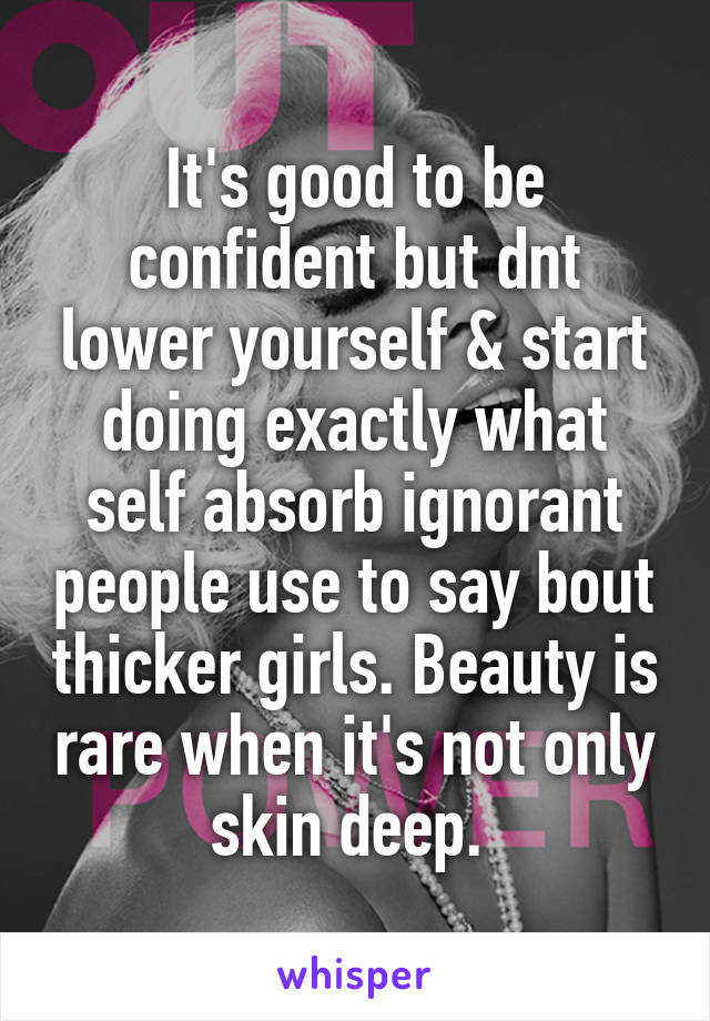 It's good to be confident but dnt lower yourself & start doing exactly what self absorb ignorant people use to say bout thicker girls. Beauty is rare when it's not only skin deep. 