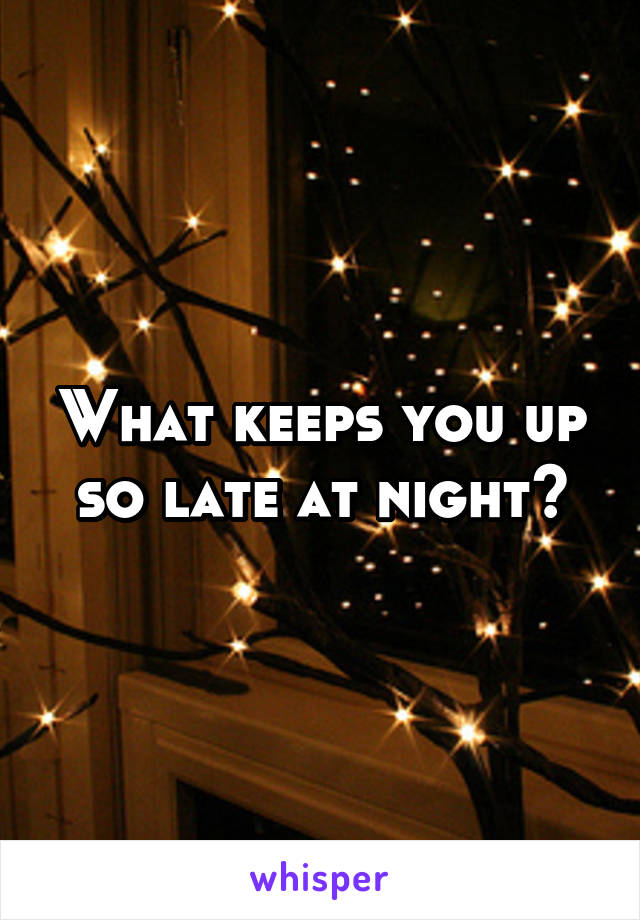 What keeps you up so late at night?