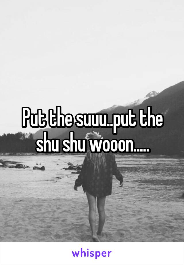 Put the suuu..put the shu shu wooon.....