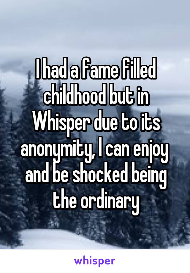 I had a fame filled childhood but in Whisper due to its anonymity, I can enjoy  and be shocked being the ordinary