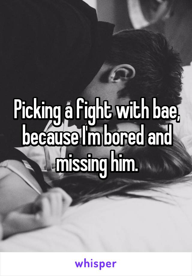 Picking a fight with bae, because I'm bored and missing him.