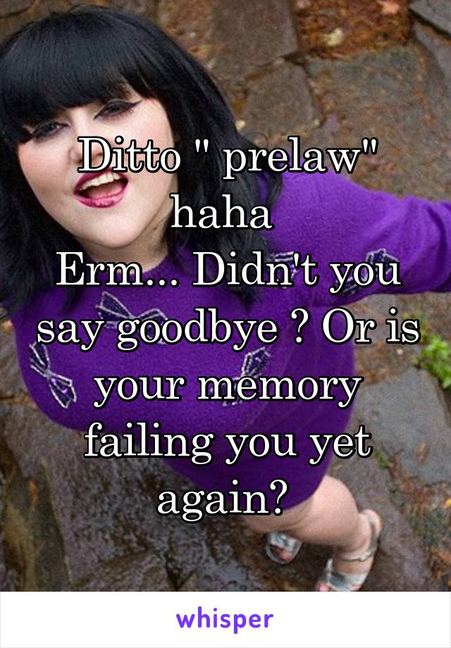 Ditto " prelaw" haha 
Erm... Didn't you say goodbye ? Or is your memory failing you yet again? 