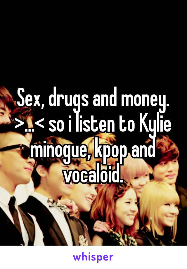 Sex, drugs and money. >…< so i listen to Kylie minogue, kpop and vocaloid.