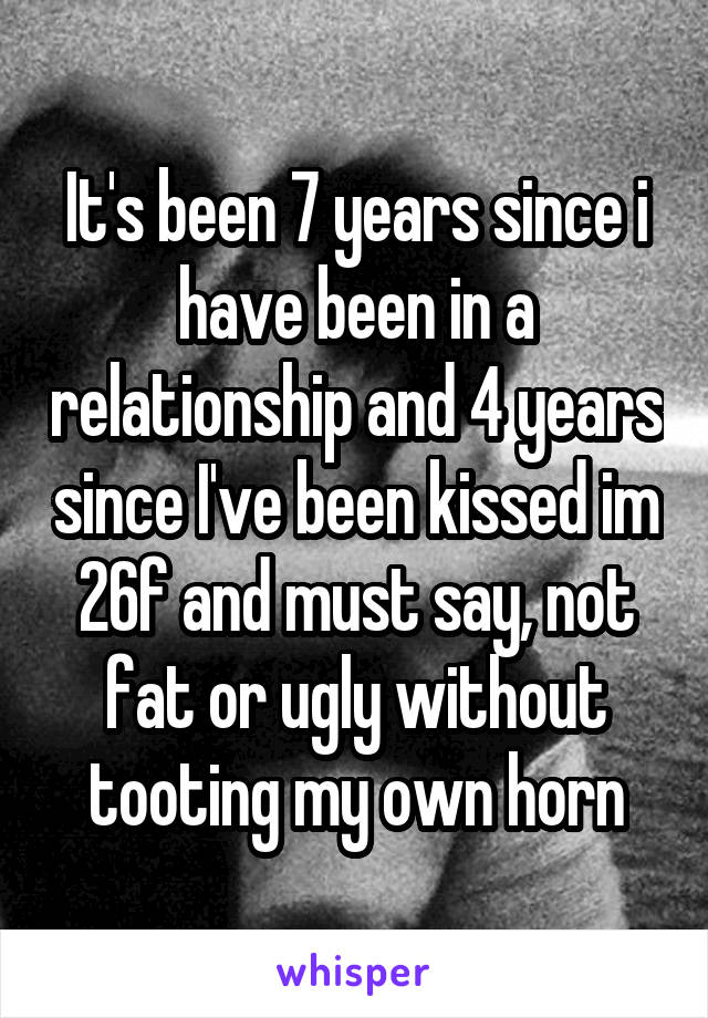 It's been 7 years since i have been in a relationship and 4 years since I've been kissed im 26f and must say, not fat or ugly without tooting my own horn