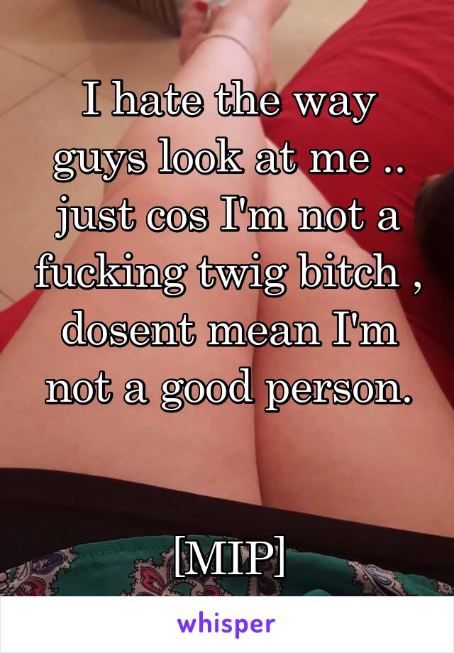 I hate the way guys look at me .. just cos I'm not a fucking twig bitch , dosent mean I'm not a good person.


[MIP]