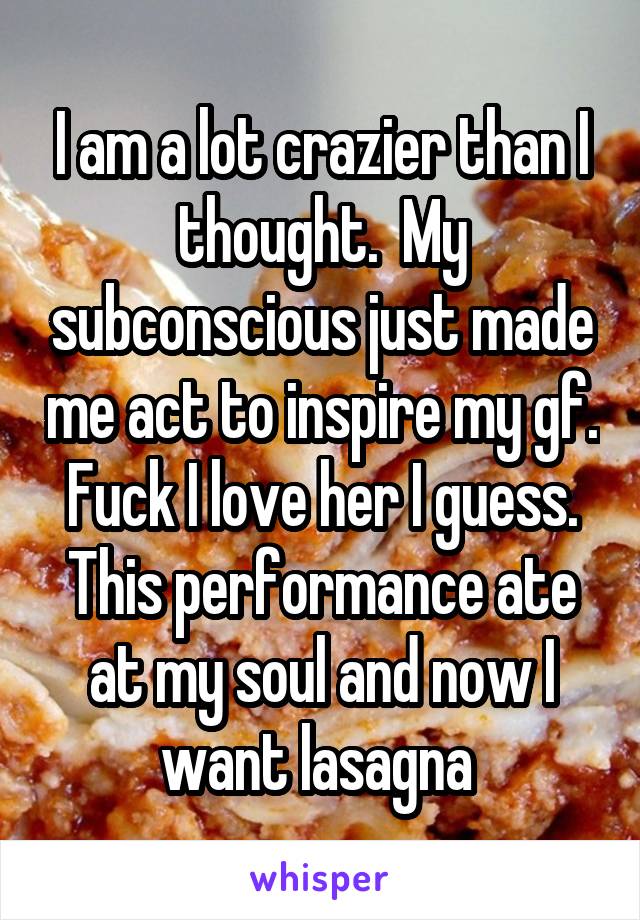 I am a lot crazier than I thought.  My subconscious just made me act to inspire my gf.  Fuck I love her I guess.  This performance ate at my soul and now I want lasagna 