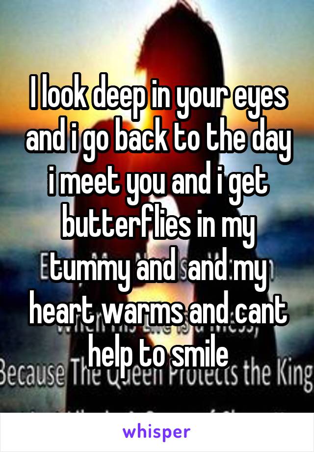 I look deep in your eyes and i go back to the day i meet you and i get butterflies in my tummy and  and my heart warms and cant help to smile