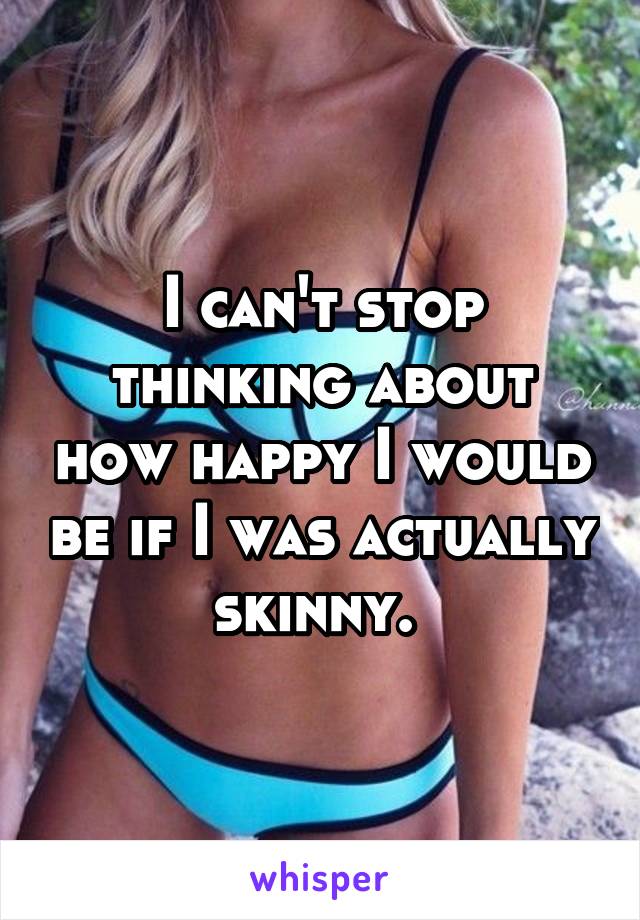 I can't stop thinking about how happy I would be if I was actually skinny. 