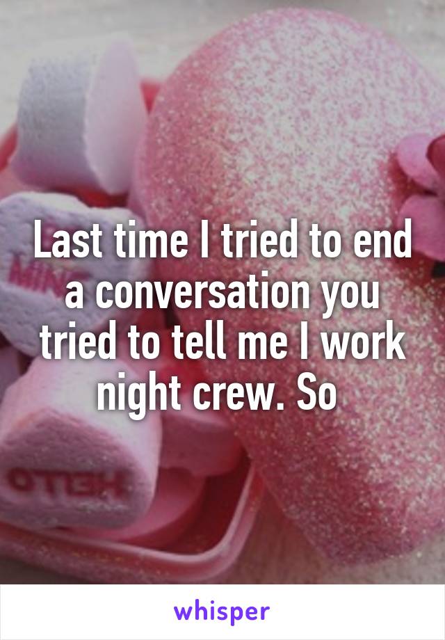 Last time I tried to end a conversation you tried to tell me I work night crew. So 