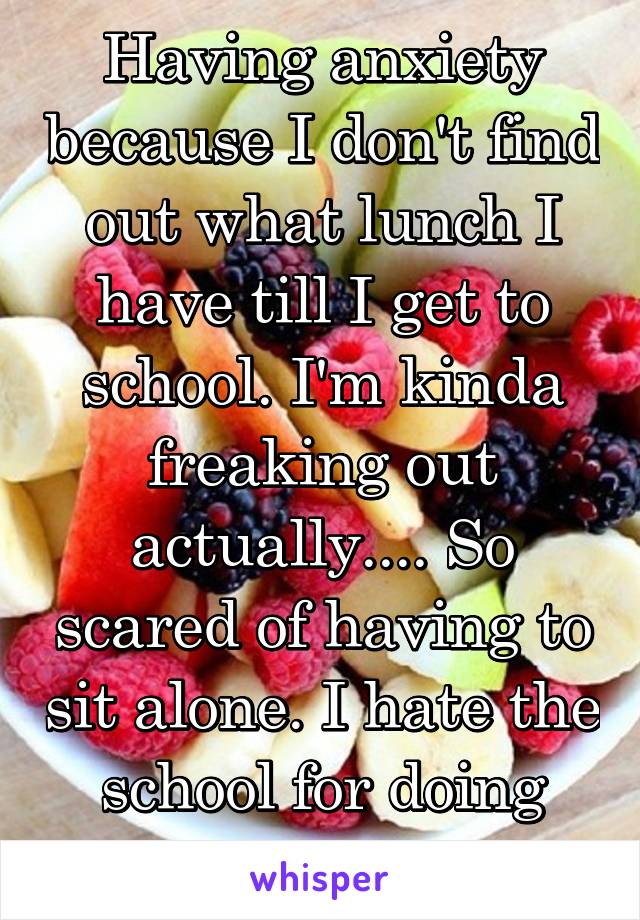 Having anxiety because I don't find out what lunch I have till I get to school. I'm kinda freaking out actually.... So scared of having to sit alone. I hate the school for doing this to us.