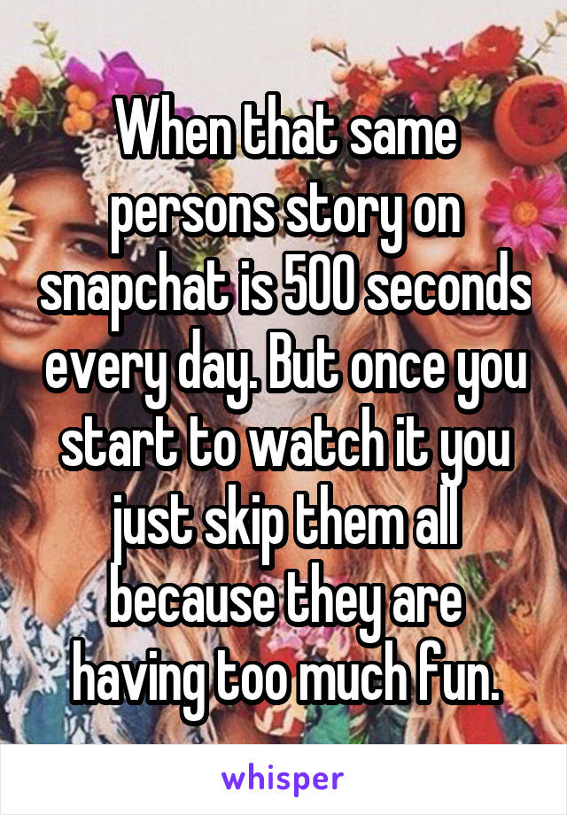 When that same persons story on snapchat is 500 seconds every day. But once you start to watch it you just skip them all because they are having too much fun.