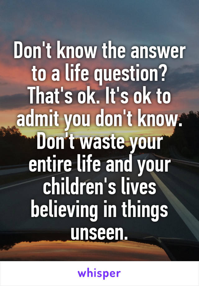 Don't know the answer to a life question? That's ok. It's ok to admit you don't know. Don't waste your entire life and your children's lives believing in things unseen.