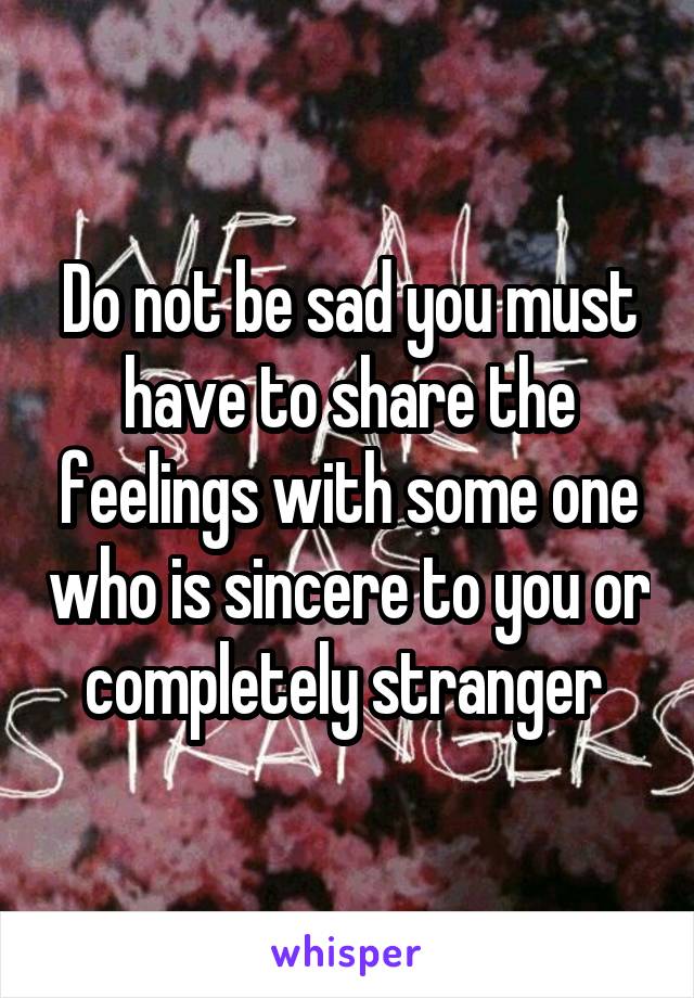 Do not be sad you must have to share the feelings with some one who is sincere to you or completely stranger 