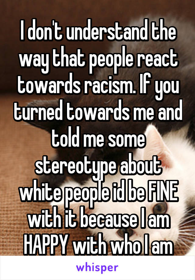 I don't understand the way that people react towards racism. If you turned towards me and told me some stereotype about white people id be FINE with it because I am HAPPY with who I am