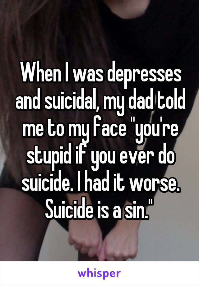 When I was depresses and suicidal, my dad told me to my face "you're stupid if you ever do suicide. I had it worse. Suicide is a sin." 