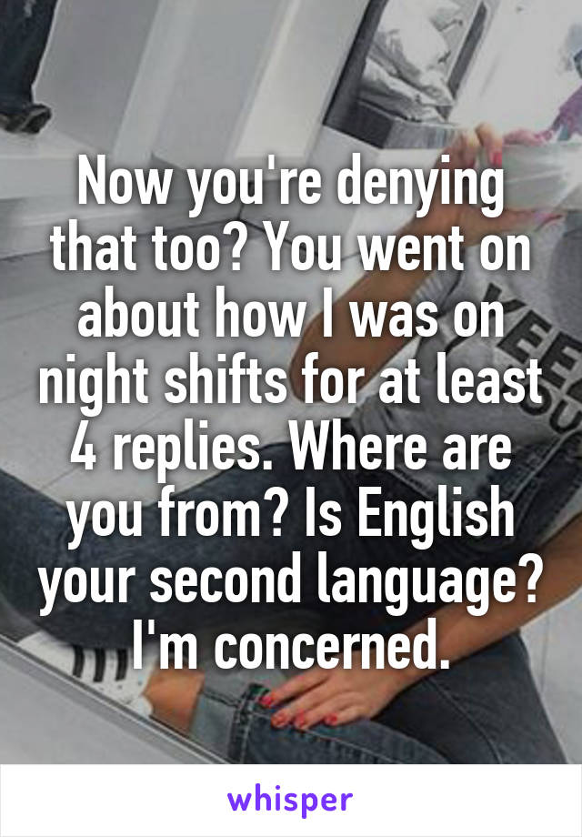 Now you're denying that too? You went on about how I was on night shifts for at least 4 replies. Where are you from? Is English your second language?  I'm concerned. 