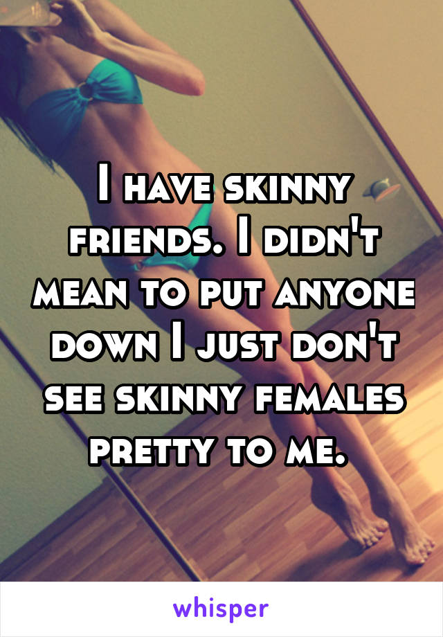 I have skinny friends. I didn't mean to put anyone down I just don't see skinny females pretty to me. 