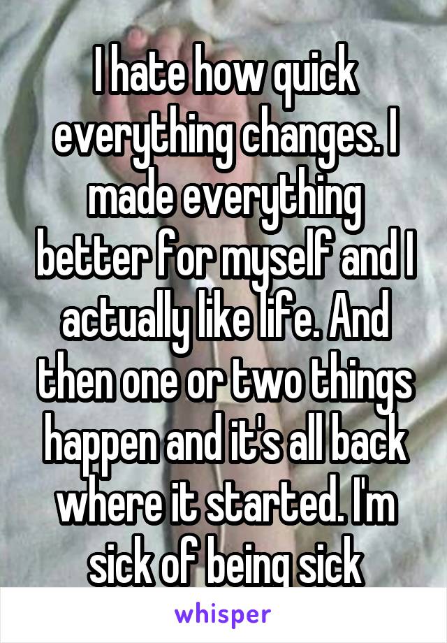 I hate how quick everything changes. I made everything better for myself and I actually like life. And then one or two things happen and it's all back where it started. I'm sick of being sick