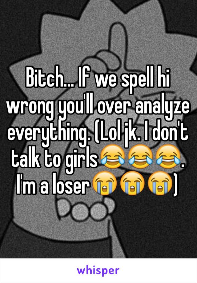 Bitch... If we spell hi wrong you'll over analyze everything. (Lol jk. I don't talk to girls😂😂😂. I'm a loser😭😭😭)