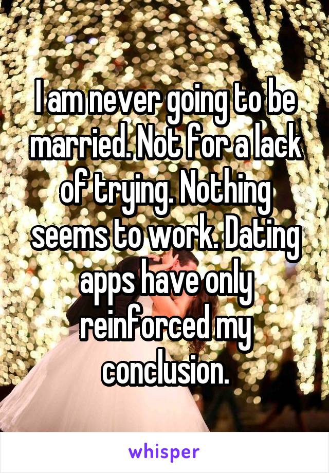 I am never going to be married. Not for a lack of trying. Nothing seems to work. Dating apps have only reinforced my conclusion.