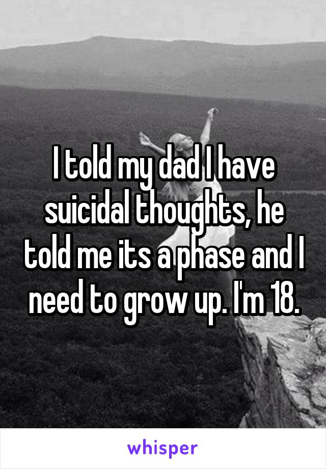 I told my dad I have suicidal thoughts, he told me its a phase and I need to grow up. I'm 18.